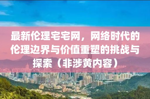 最新伦理宅宅网，网络时代的伦理边界与价值重塑的挑战与探索（非涉黄内容）