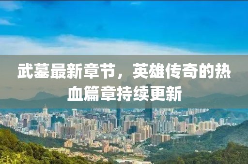 武墓最新章节，英雄传奇的热血篇章持续更新