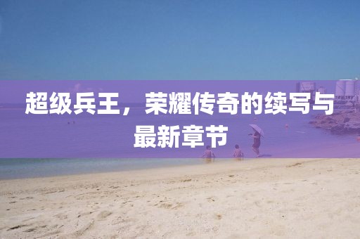 超级兵王，荣耀传奇的续写与最新章节