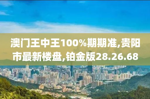 澳门王中王100%期期准,贵阳市最新楼盘,铂金版28.26.68
