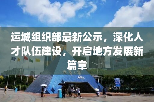 运城组织部最新公示，深化人才队伍建设，开启地方发展新篇章