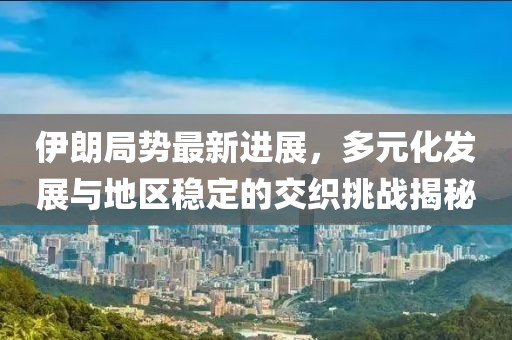 伊朗局势最新进展，多元化发展与地区稳定的交织挑战揭秘