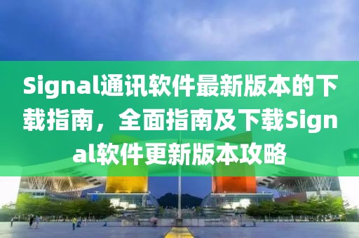 Signal通讯软件最新版本的下载指南，全面指南及下载Signal软件更新版本攻略