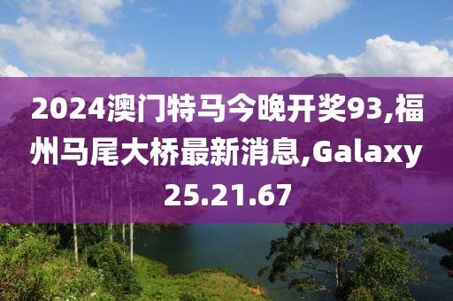 2024澳门特马今晚开奖93,福州马尾大桥最新消息,Galaxy25.21.67