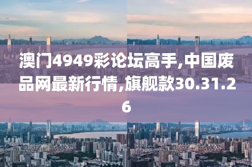 澳门4949彩论坛高手,中国废品网最新行情,旗舰款30.31.26