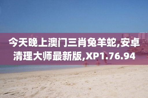 今天晚上澳门三肖兔羊蛇,安卓清理大师最新版,XP1.76.94