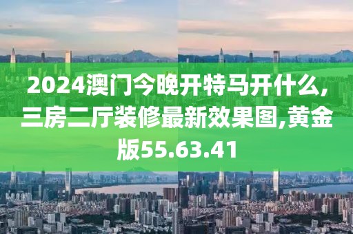 2024澳门今晚开特马开什么,三房二厅装修最新效果图,黄金版55.63.41
