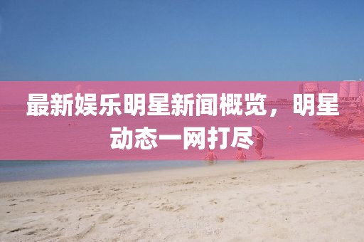 最新娱乐明星新闻概览，明星动态一网打尽