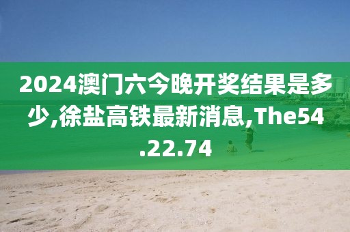 2024澳门六今晚开奖结果是多少,徐盐高铁最新消息,The54.22.74