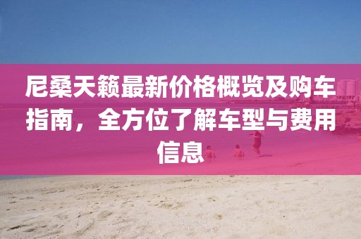 尼桑天籁最新价格概览及购车指南，全方位了解车型与费用信息