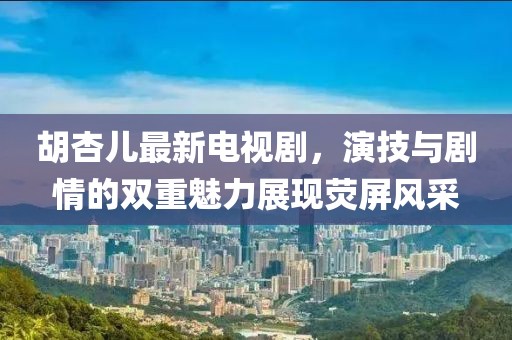 胡杏儿最新电视剧，演技与剧情的双重魅力展现荧屏风采