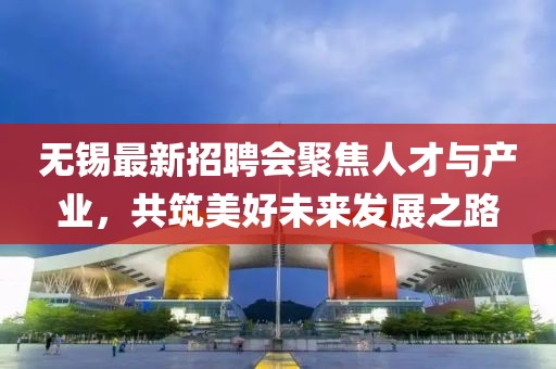 无锡最新招聘会聚焦人才与产业，共筑美好未来发展之路