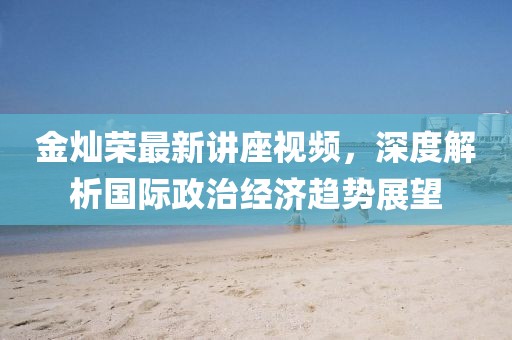 金灿荣最新讲座视频，深度解析国际政治经济趋势展望