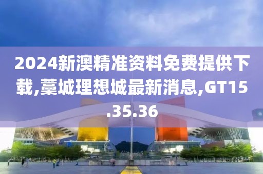 2024新澳精准资料免费提供下载,藁城理想城最新消息,GT15.35.36