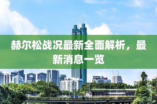 赫尔松战况最新全面解析，最新消息一览