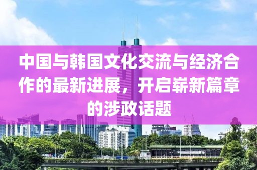 中国与韩国文化交流与经济合作的最新进展，开启崭新篇章的涉政话题
