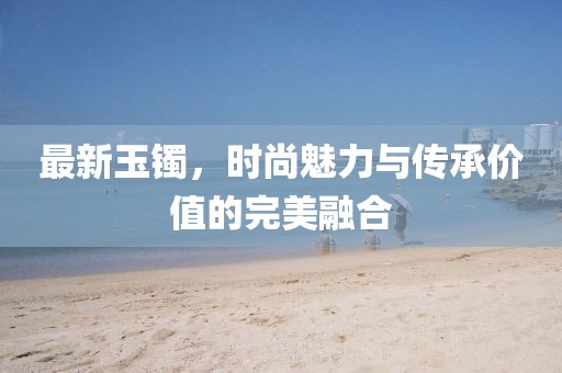 最新玉镯，时尚魅力与传承价值的完美融合
