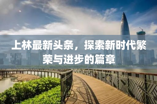 上林最新头条，探索新时代繁荣与进步的篇章