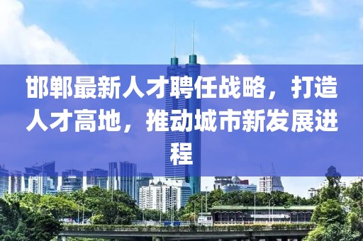 邯郸最新人才聘任战略，打造人才高地，推动城市新发展进程