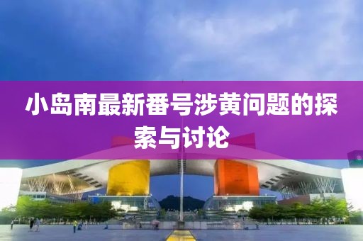 小岛南最新番号涉黄问题的探索与讨论