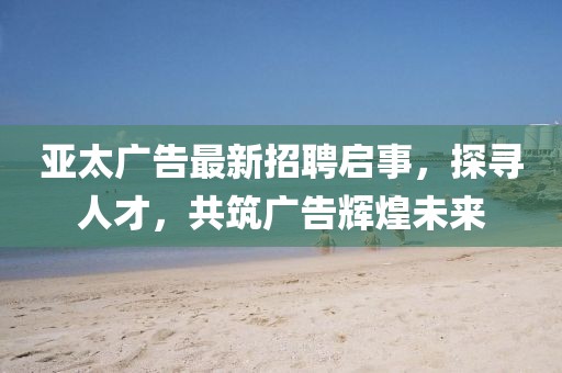 亚太广告最新招聘启事，探寻人才，共筑广告辉煌未来