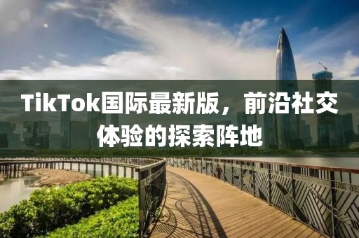 TikTok国际最新版，前沿社交体验的探索阵地