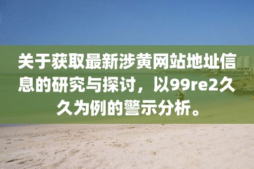 关于获取最新涉黄网站地址信息的研究与探讨，以99re2久久为例的警示分析。