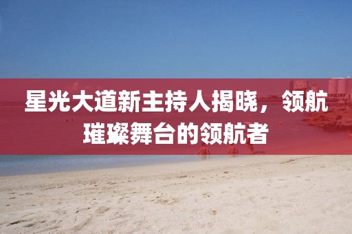 星光大道新主持人揭晓，领航璀璨舞台的领航者