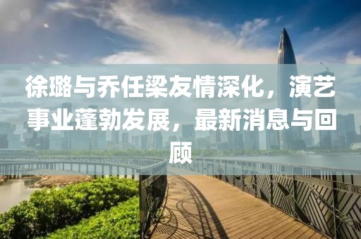 徐璐与乔任梁友情深化，演艺事业蓬勃发展，最新消息与回顾