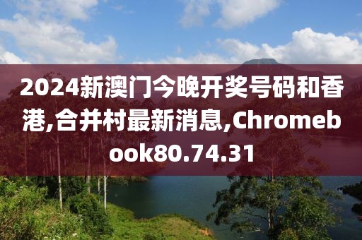2024新澳门今晚开奖号码和香港,合并村最新消息,Chromebook80.74.31