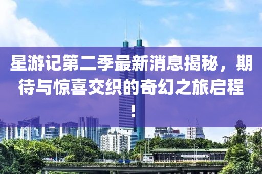 星游记第二季最新消息揭秘，期待与惊喜交织的奇幻之旅启程！