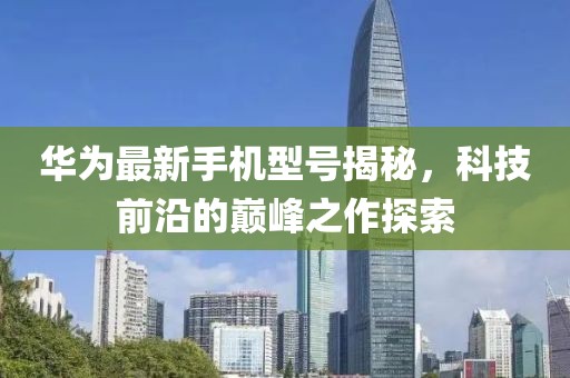 华为最新手机型号揭秘，科技前沿的巅峰之作探索