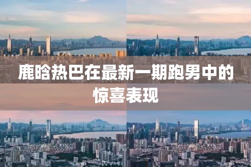 鹿晗热巴在最新一期跑男中的惊喜表现