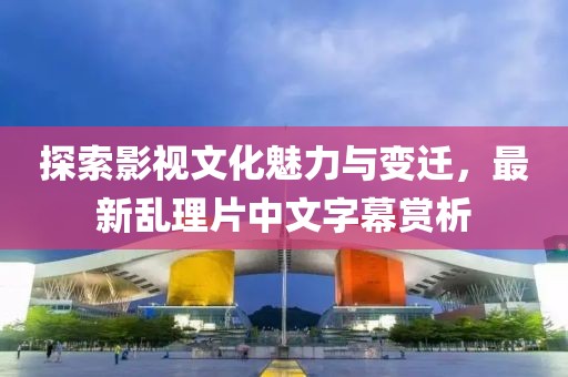 探索影视文化魅力与变迁，最新乱理片中文字幕赏析