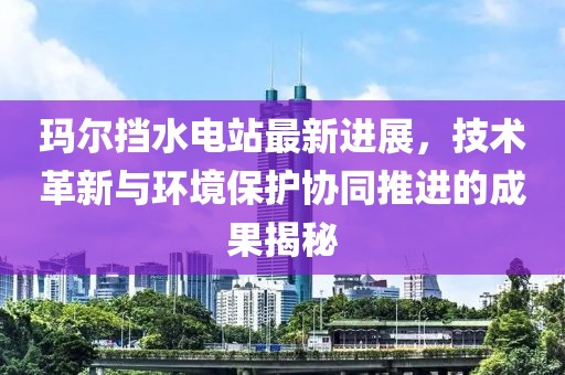 玛尔挡水电站最新进展，技术革新与环境保护协同推进的成果揭秘