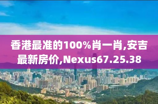 香港最准的100%肖一肖,安吉最新房价,Nexus67.25.38