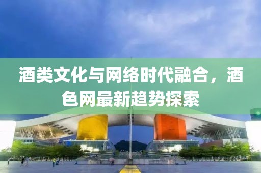酒类文化与网络时代融合，酒色网最新趋势探索