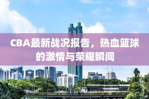 CBA最新战况报告，热血篮球的激情与荣耀瞬间
