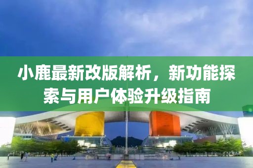 小鹿最新改版解析，新功能探索与用户体验升级指南