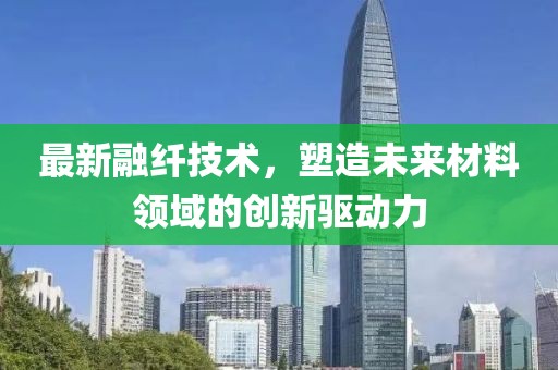 最新融纤技术，塑造未来材料领域的创新驱动力