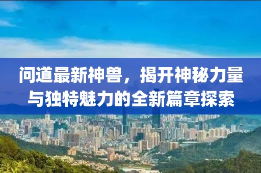问道最新神兽，揭开神秘力量与独特魅力的全新篇章探索