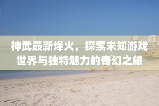 神武最新烽火，探索未知游戏世界与独特魅力的奇幻之旅