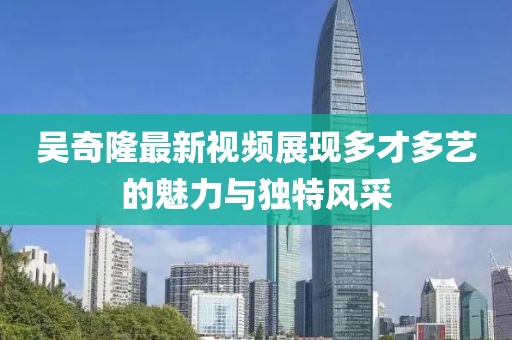 吴奇隆最新视频展现多才多艺的魅力与独特风采