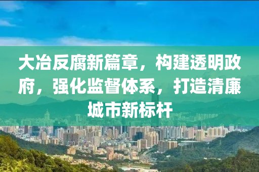 大冶反腐新篇章，构建透明政府，强化监督体系，打造清廉城市新标杆