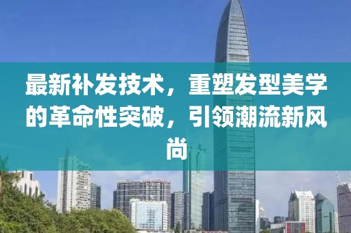 最新补发技术，重塑发型美学的革命性突破，引领潮流新风尚