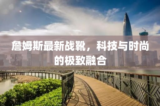 詹姆斯最新战靴，科技与时尚的极致融合