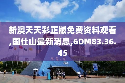 新澳天天彩正版免费资料观看,国仕山最新消息,6DM83.36.45