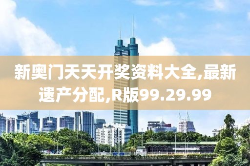 新奥门天天开奖资料大全,最新遗产分配,R版99.29.99