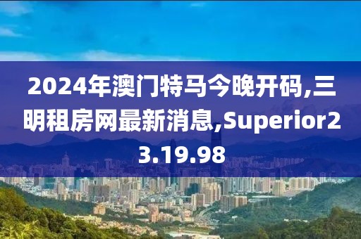 2024年澳门特马今晚开码,三明租房网最新消息,Superior23.19.98