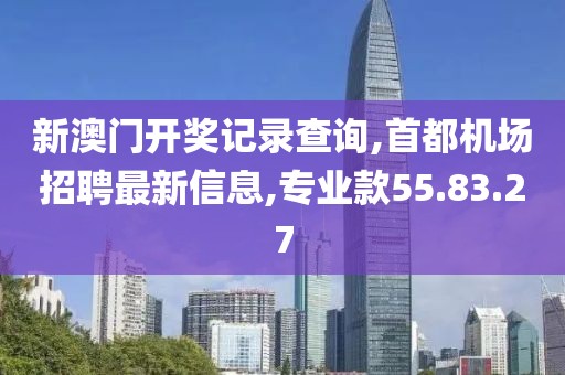 新澳门开奖记录查询,首都机场招聘最新信息,专业款55.83.27